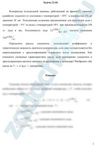 Компрессор холодильной машины, работающей на фреоне 12, сжимает адиабатно хладагент от состояния с температурой -10 ºС и влажностью 2% до давления 10 ат. Холодильная установка предназначена для получения льда с температурой -5 ºС из воды с температурой 10 ºС при производительности 250 кг льда в час. Теплоемкость льда 2,1 кДж/(кг·К), теплота плавления 334 кДж/кг. Определить расход хладагента, холодильный коэффициент и теоретическую мощность двигателя компрессора, если цикл осуществляется без переохлаждения с дросселированием хладагента после конденсации. Как изменятся указанные характеристики цикла, если расширение хладагента в дросселирующем вентиле заменить на расширение в детандере