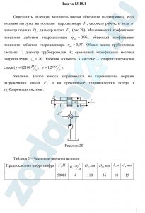 Определить полезную мощность насоса объемного гидропривода, если внешняя нагрузка на поршень гидроцилиндра F, скорость рабочего хода υ, диаметр поршня D1, диаметр штока D2 (рис.20). Механический коэффициент полезного действия гидроцилиндра ηмех=0,96, объемный коэффициент полезного действия гидроцилиндра ηоб=0,97. Общая длина трубопровода системы l; диаметр трубопроводов d; суммарный коэффициент местных сопротивлений ζc=20. Рабочая жидкость в системе – спиртоглицериновая смесь (γ=12100 H/м³; ν=1,2 см²/c). Указание. Напор насоса затрачивается на перемещение поршня, нагруженного силой F, и на преодоление гидравлических потерь в трубопроводах системы