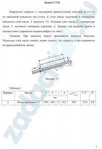 Определить скорость υ скольжения прямоугольной пластины (a×b×c) по наклонной плоскости под углом β, если между пластиной и плоскостью находится слой масла A (рисунок 13). Толщина слоя масла δ, температура масла T, плотность материала пластины ρ. Данные для решения задачи в соответствии с вариантом задания выбрать из табл.1. Указание. При решении задачи применяется формула Ньютона. Поскольку слой масла тонкий, можно считать, что скорость в нем изменяется по прямолинейному закону.