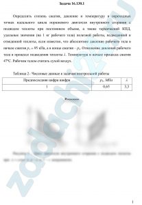 Определить степень сжатия, давление и температуру в переходных точках идеального цикла поршневого двигателя внутреннего сгорания с подводом теплоты при постоянном объеме, а также термический КПД, удельные значения (на 1 кг рабочего тела) полезной работы, подведенной и отведенной теплоты, если известно, что абсолютное давление рабочего тела в начале сжатия р1 = 95 кПа, а в конце сжатия – р2. Отношение давлений рабочего тела в процессе подведения теплоты λ. Температура в начале процесса сжатия 47ºС. Рабочим телом считать сухой воздух