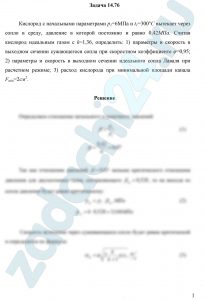 Кислород с начальными параметрами p1=6 МПа и t1=300 С вытекает через сопло в среду, давление в которой постоянно и равно 0,42 МПа. Считая кислород идеальным газом с k=1,36, определить: 1) параметры и скорость в выходном сечении сужающегося сопла при скоростном коэффициенте φ=0,95; 2) параметры и скорость в выходном сечении идеального сопла Лаваля при расчетном режиме; 3) расход кислорода при минимальной площади канала Fmin=2см