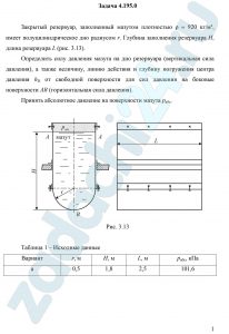 Закрытый резервуар, заполненный мазутом плотностью ρ = 920 кг/м³, имеет полуцилиндрическое дно радиусом r. Глубина заполнения резервуара Н, длина резервуара L (рис. 3.13). Определить силу давления мазута на дно резервуара (вертикальная сила давления), а также величину, линию действия и глубину погружения центра давления hD от свободной поверхности для сил давления на боковые поверхности АВ (горизонтальная сила давления). Принять абсолютное давление на поверхности мазута ра