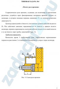ТИПОВАЯ ЗАДАЧА №4 «Расчет реле времени» Гидравлическое реле времени, служащее для включения и выключения различных устройств через фиксированные интервалы времени, состоит из цилиндра, в котором помещен поршень диаметром D1, со штоком-толкателем диаметром D2. Цилиндр присоединён к ёмкости с постоянным уровнем рабочей жидкости H0. Под действием давления, передающегося из ёмкости в правую полость цилиндра, поршень перемещается, вытесняя рабочую жидкость из левой полости в ту же ёмкость через трубку диаметром d (рис. 4). Требуется определить: Вычислить время T срабатывания реле, определяемое перемещением поршня на расстояние L из начального положения до упора в торец цилиндра. Примечание: 1) Движение поршня считать равномерным на всём пути, пренебрегая незначительным временем его разгона. 2) В трубке учитывать только местные потери напора. Коэффициент сопротивления колена ζк = 1,5 и дросселя на трубке ζдр. 3) Утечками и трением в цилиндре, а также скоростными напорами рабочей жидкости в его полостях пренебречь. 4) Плотность рабочей жидкости принять равной ρ = 900 кг/м³.
