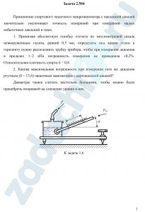Применение спиртового чашечного микроманометра с наклонной шкалой значительно увеличивает точность измерений при измерении малых избыточных давлений в газах. Принимая абсолютную ошибку отсчета по миллиметровой шкале невооруженным глазом, равной 0,5 мм, определить под каким углом к горизонту нужно расположить трубку прибора, чтобы при измерении давления в пределах 1–2 кПа погрешность измерения не превышала ±0,2%. Относительная плотность спирта δ = 0,8. Какова максимальная погрешность при измерении того же давления ртутным (δ = 13,6) чашечным манометром с вертикальной шкалой? Диаметры чашек считать настолько большими, чтобы можно было пренебречь поправкой на смещение уровня в них.
